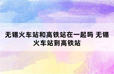 无锡火车站和高铁站在一起吗 无锡火车站到高铁站